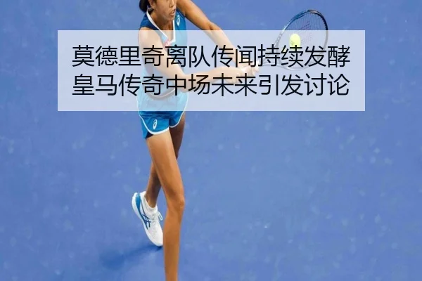 莫德里奇离队传闻持续发酵 皇马传奇中场未来引发讨论